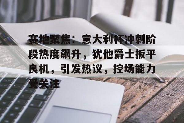 九游体育官网-赛地聚焦：意大利杯冲刺阶段热度飙升，犹他爵士扳平良机，引发热议，控场能力受关注