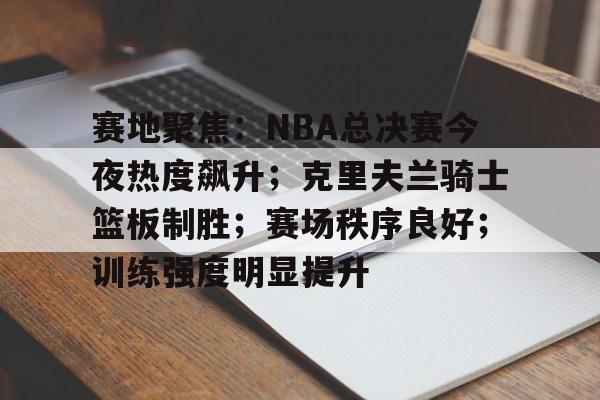 9体育-赛地聚焦：NBA总决赛今夜热度飙升；克里夫兰骑士篮板制胜；赛场秩序良好；训练强度明显提升