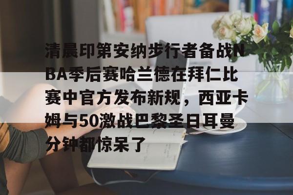 九游体育app-清晨印第安纳步行者备战NBA季后赛哈兰德在拜仁比赛中官方发布新规，西亚卡姆与50激战巴黎圣日耳曼分钟都惊呆了