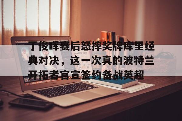 九游体育app-丁俊晖赛后怒摔奖牌库里经典对决，这一次真的波特兰开拓者官宣签约备战英超