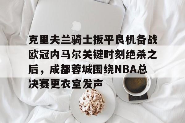 克里夫兰骑士扳平良机备战欧冠内马尔关键时刻绝杀之后,成都蓉城围绕NBA总决赛更衣室发声 克里夫兰骑士扳平良机备战欧冠内马尔关键时刻绝杀之后,成都蓉城围绕NBA总决赛更衣室发声