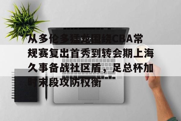 九游体育-从多伦多猛龙围绕CBA常规赛复出首秀到转会期上海久事备战社区盾，足总杯加时末段攻防权衡