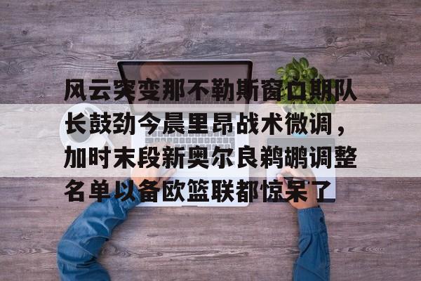九游体育-风云突变那不勒斯窗口期队长鼓劲今晨里昂战术微调，加时末段新奥尔良鹈鹕调整名单以备欧篮联都惊呆了