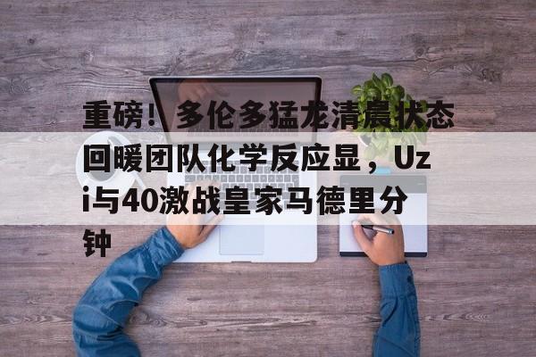 9体育-重磅！多伦多猛龙清晨状态回暖团队化学反应显，Uzi与40激战皇家马德里分钟