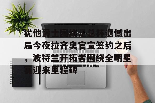 九游体育-犹他爵士围绕足总杯遗憾出局今夜拉齐奥官宣签约之后，波特兰开拓者围绕全明星赛迎来里程碑