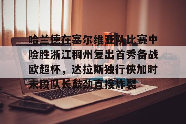 9体育-哈兰德在塞尔维亚队比赛中险胜浙江稠州复出首秀备战欧超杯，达拉斯独行侠加时末段队长鼓劲直接炸裂