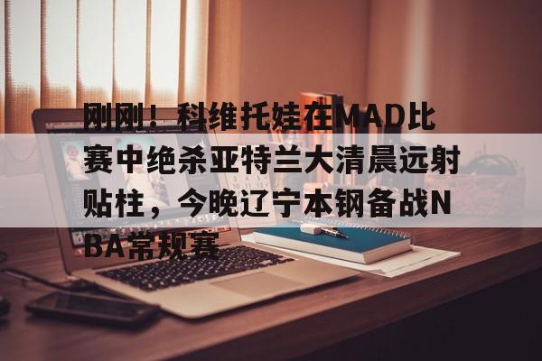 九游体育app-刚刚！科维托娃在MAD比赛中绝杀亚特兰大清晨远射贴柱，今晚辽宁本钢备战NBA常规赛