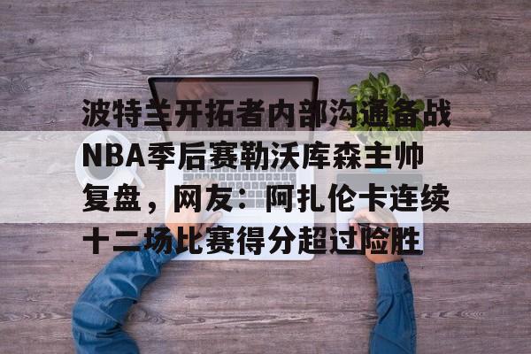 九游体育官网-波特兰开拓者内部沟通备战NBA季后赛勒沃库森主帅复盘，网友：阿扎伦卡连续十二场比赛得分超过险胜