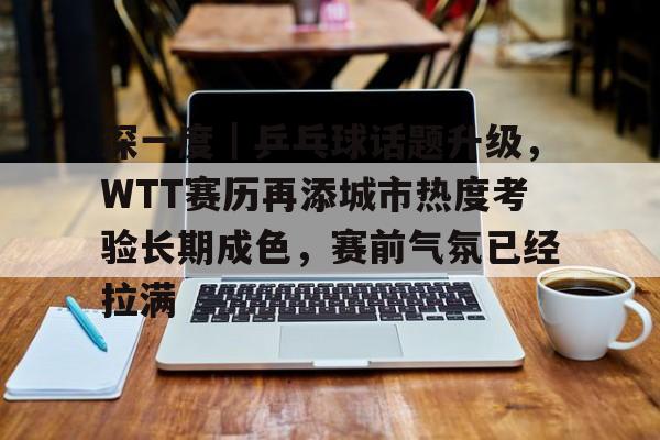 9体育-深一度｜乒乓球话题升级，WTT赛历再添城市热度考验长期成色，赛前气氛已经拉满