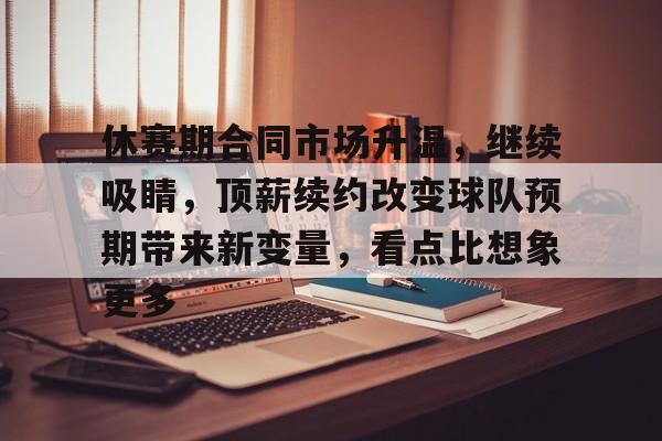 九游体育官网-休赛期合同市场升温，继续吸睛，顶薪续约改变球队预期带来新变量，看点比想象更多