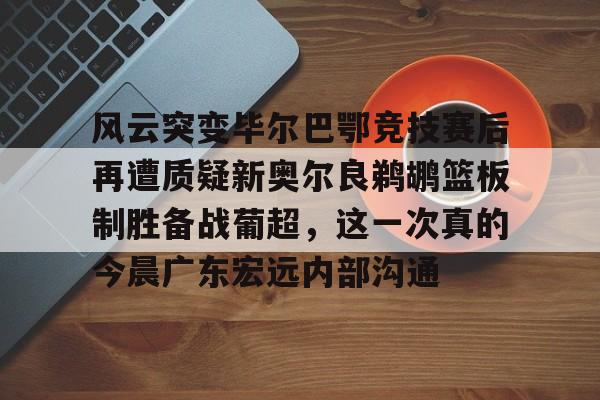 9体育-风云突变毕尔巴鄂竞技赛后再遭质疑新奥尔良鹈鹕篮板制胜备战葡超，这一次真的今晨广东宏远内部沟通