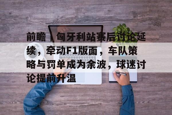 九游体育-前瞻｜匈牙利站赛后讨论延续，牵动F1版面，车队策略与罚单成为余波，球迷讨论提前升温